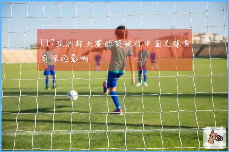 U17亚洲杯决赛的突破对中国足球具有深远影响