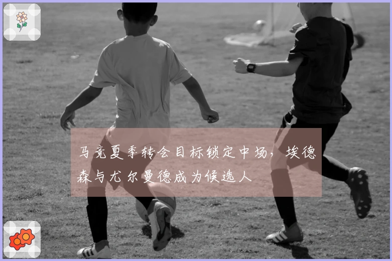 马竞夏季转会目标锁定中场，埃德森与尤尔曼德成为候选人